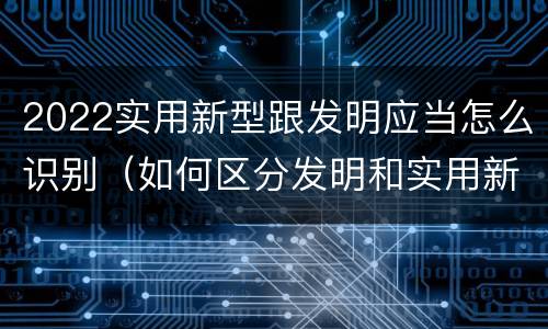 2022实用新型跟发明应当怎么识别（如何区分发明和实用新型）