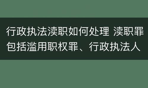 行政执法渎职如何处理 渎职罪包括滥用职权罪、行政执法人员徇私舞弊罪