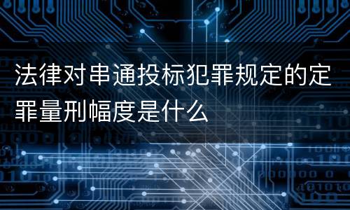 法律对串通投标犯罪规定的定罪量刑幅度是什么