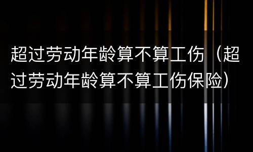 超过劳动年龄算不算工伤（超过劳动年龄算不算工伤保险）
