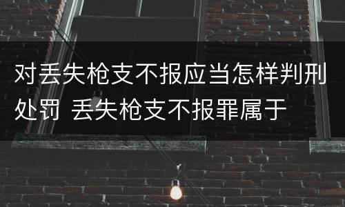 对丢失枪支不报应当怎样判刑处罚 丢失枪支不报罪属于