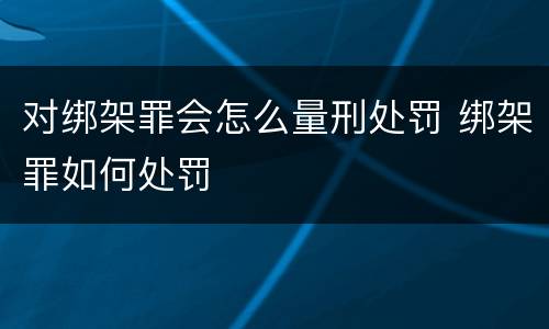 对绑架罪会怎么量刑处罚 绑架罪如何处罚