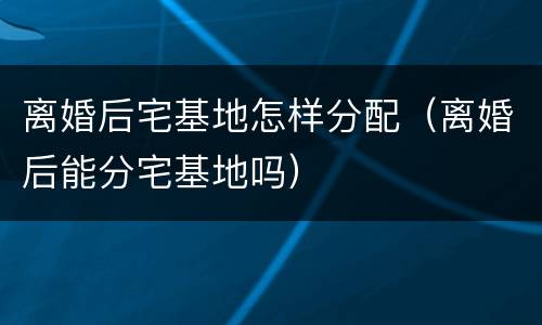 离婚后宅基地怎样分配（离婚后能分宅基地吗）