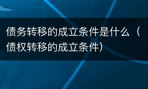 债务转移的成立条件是什么（债权转移的成立条件）