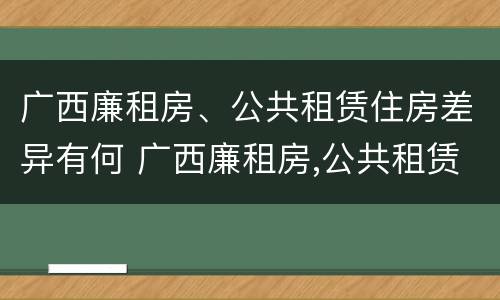 广西廉租房、公共租赁住房差异有何 广西廉租房,公共租赁住房差异有何规定