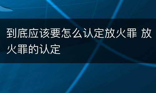 到底应该要怎么认定放火罪 放火罪的认定
