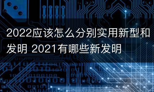 2022应该怎么分别实用新型和发明 2021有哪些新发明
