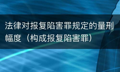 法律对报复陷害罪规定的量刑幅度（构成报复陷害罪）