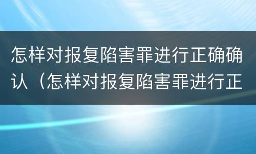 怎样对报复陷害罪进行正确确认（怎样对报复陷害罪进行正确确认呢）