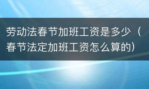 劳动法春节加班工资是多少（春节法定加班工资怎么算的）