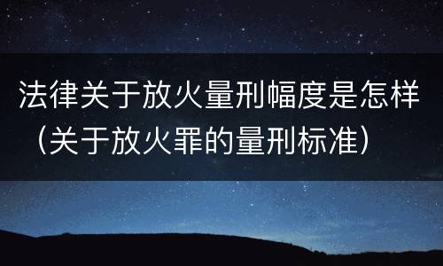 法律关于放火量刑幅度是怎样（关于放火罪的量刑标准）