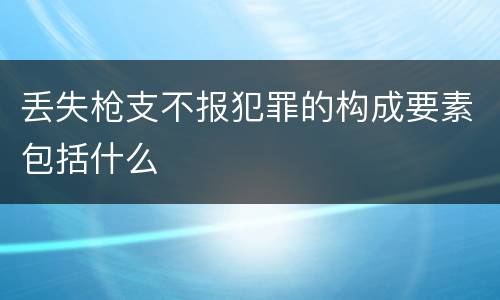丢失枪支不报犯罪的构成要素包括什么