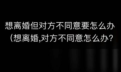 想离婚但对方不同意要怎么办（想离婚,对方不同意怎么办?）