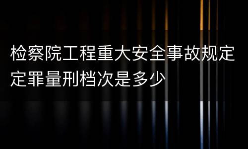 检察院工程重大安全事故规定定罪量刑档次是多少