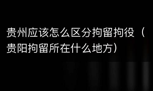 贵州应该怎么区分拘留拘役（贵阳拘留所在什么地方）