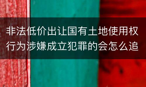 非法低价出让国有土地使用权行为涉嫌成立犯罪的会怎么追究刑事责任