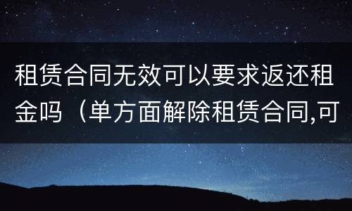 租赁合同无效可以要求返还租金吗（单方面解除租赁合同,可否要求返还租金吗）