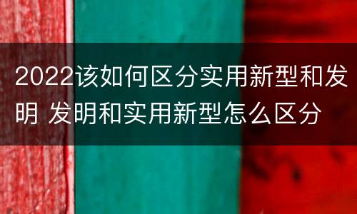 2022该如何区分实用新型和发明 发明和实用新型怎么区分