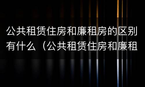 公共租赁住房和廉租房的区别有什么（公共租赁住房和廉租房的区别有什么不一样）