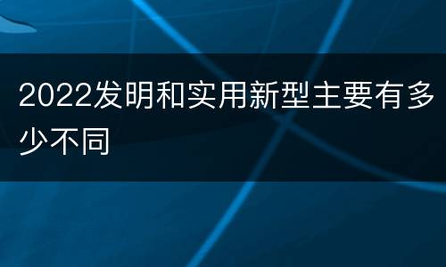 2022发明和实用新型主要有多少不同