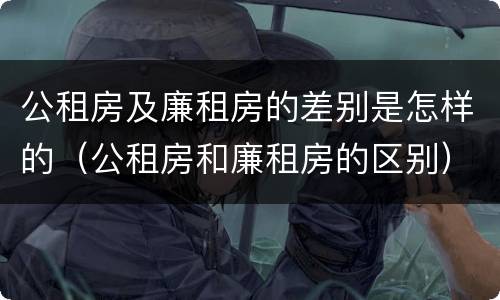 公租房及廉租房的差别是怎样的（公租房和廉租房的区别）