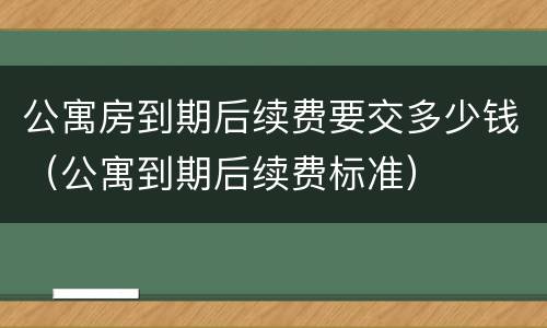 公寓房到期后续费要交多少钱（公寓到期后续费标准）