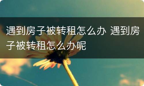 遇到房子被转租怎么办 遇到房子被转租怎么办呢