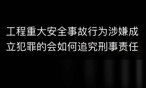 工程重大安全事故行为涉嫌成立犯罪的会如何追究刑事责任
