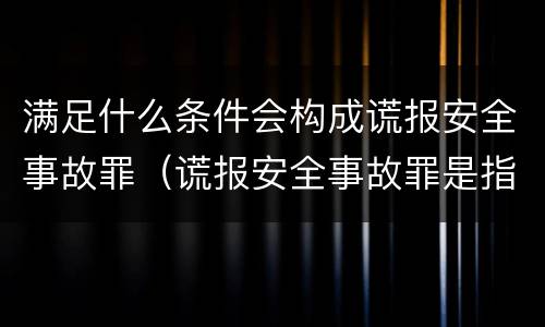 满足什么条件会构成谎报安全事故罪（谎报安全事故罪是指）