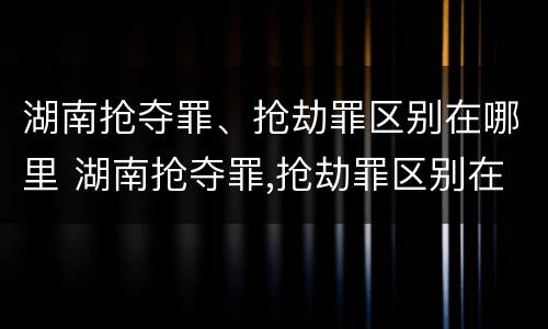 湖南抢夺罪、抢劫罪区别在哪里 湖南抢夺罪,抢劫罪区别在哪里呢