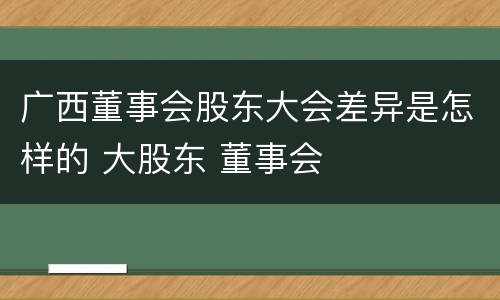 广西董事会股东大会差异是怎样的 大股东 董事会