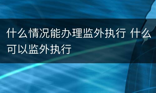 什么情况能办理监外执行 什么可以监外执行