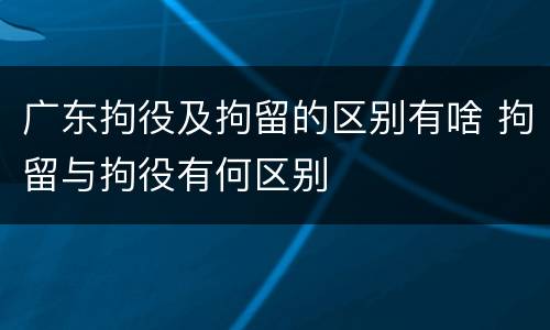 广东拘役及拘留的区别有啥 拘留与拘役有何区别