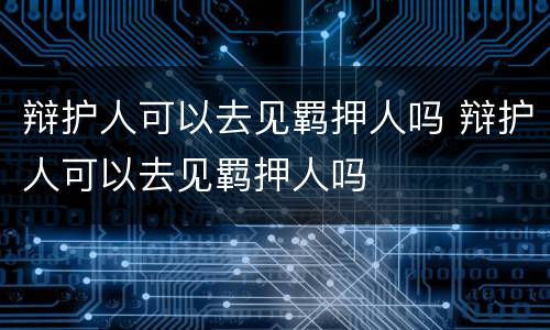 辩护人可以去见羁押人吗 辩护人可以去见羁押人吗