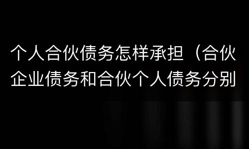 个人合伙债务怎样承担（合伙企业债务和合伙个人债务分别如何承担）
