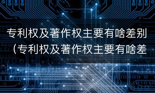 专利权及著作权主要有啥差别（专利权及著作权主要有啥差别呢）
