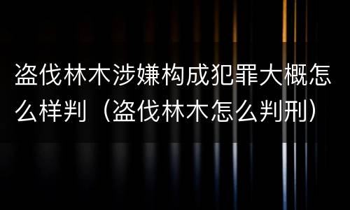 盗伐林木涉嫌构成犯罪大概怎么样判（盗伐林木怎么判刑）