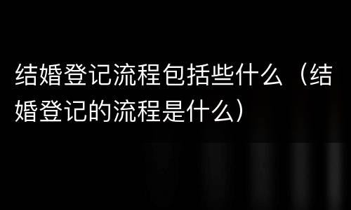 结婚登记流程包括些什么（结婚登记的流程是什么）