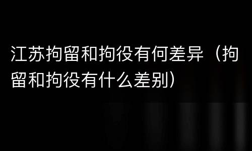 江苏拘留和拘役有何差异（拘留和拘役有什么差别）