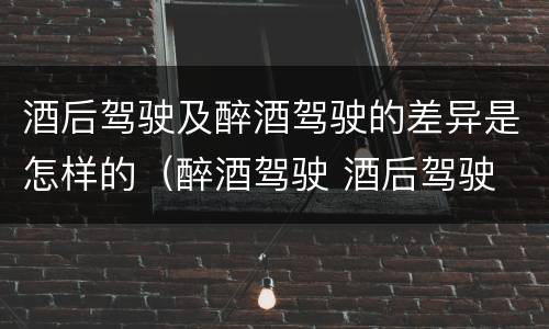 酒后驾驶及醉酒驾驶的差异是怎样的（醉酒驾驶 酒后驾驶 区别）