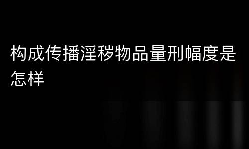 构成传播淫秽物品量刑幅度是怎样
