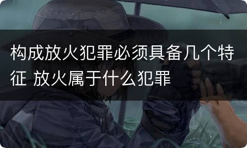 构成放火犯罪必须具备几个特征 放火属于什么犯罪