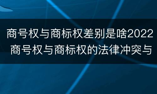 商号权与商标权差别是啥2022 商号权与商标权的法律冲突与解决