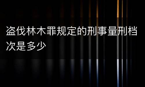 盗伐林木罪规定的刑事量刑档次是多少