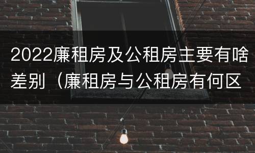 2022廉租房及公租房主要有啥差别（廉租房与公租房有何区别）