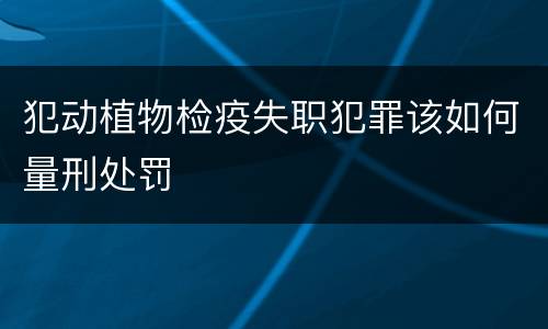犯动植物检疫失职犯罪该如何量刑处罚