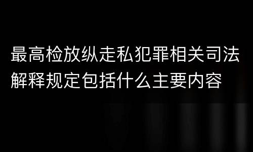 最高检放纵走私犯罪相关司法解释规定包括什么主要内容