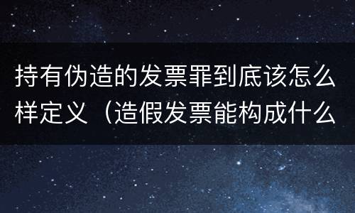 持有伪造的发票罪到底该怎么样定义（造假发票能构成什么罪）