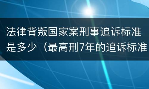法律背叛国家案刑事追诉标准是多少（最高刑7年的追诉标准）