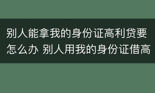别人能拿我的身份证高利贷要怎么办 别人用我的身份证借高利贷